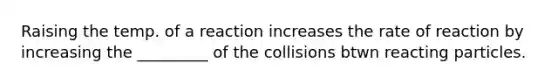 Raising the temp. of a reaction increases the rate of reaction by increasing the _________ of the collisions btwn reacting particles.