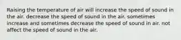 Raising the temperature of air will increase the speed of sound in the air. decrease the speed of sound in the air. sometimes increase and sometimes decrease the speed of sound in air. not affect the speed of sound in the air.