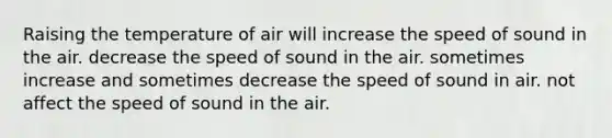 Raising the temperature of air will increase the speed of sound in the air. decrease the speed of sound in the air. sometimes increase and sometimes decrease the speed of sound in air. not affect the speed of sound in the air.