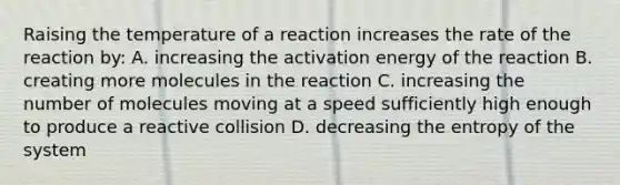 Raising the temperature of a reaction increases the rate of the reaction by: A. increasing the activation energy of the reaction B. creating more molecules in the reaction C. increasing the number of molecules moving at a speed sufficiently high enough to produce a reactive collision D. decreasing the entropy of the system