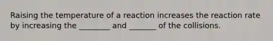 Raising the temperature of a reaction increases the reaction rate by increasing the ________ and _______ of the collisions.