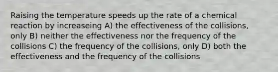 Raising the temperature speeds up the rate of a chemical reaction by increaseing A) the effectiveness of the collisions, only B) neither the effectiveness nor the frequency of the collisions C) the frequency of the collisions, only D) both the effectiveness and the frequency of the collisions