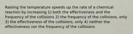 Raising the temperature speeds up the rate of a chemical reaction by increasing 1) both the effectiveness and the frequency of the collisions 2) the frequency of the collisions, only 3) the effectiveness of the collisions, only 4) neither the effectiveness nor the frequency of the collisions