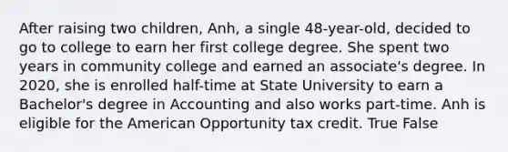 After raising two children, Anh, a single 48-year-old, decided to go to college to earn her first college degree. She spent two years in community college and earned an associate's degree. In 2020, she is enrolled half-time at State University to earn a Bachelor's degree in Accounting and also works part-time. Anh is eligible for the American Opportunity tax credit. True False