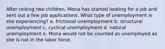 After raising two children, Mona has started looking for a job and sent out a few job applications. What type of unemployment is she experiencing? a. frictional unemployment b. structural unemployment c. cyclical unemployment d. natural unemployment e. Mona would not be counted as unemployed as she is not in the labor force.