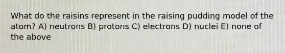 What do the raisins represent in the raising pudding model of the atom? A) neutrons B) protons C) electrons D) nuclei E) none of the above