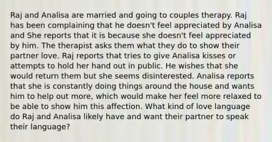 Raj and Analisa are married and going to couples therapy. Raj has been complaining that he doesn't feel appreciated by Analisa and She reports that it is because she doesn't feel appreciated by him. The therapist asks them what they do to show their partner love. Raj reports that tries to give Analisa kisses or attempts to hold her hand out in public. He wishes that she would return them but she seems disinterested. Analisa reports that she is constantly doing things around the house and wants him to help out more, which would make her feel more relaxed to be able to show him this affection. What kind of love language do Raj and Analisa likely have and want their partner to speak their language?