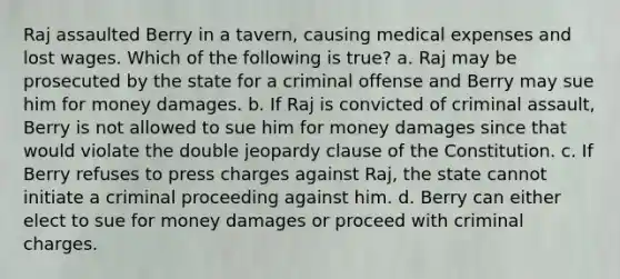 Raj assaulted Berry in a tavern, causing medical expenses and lost wages. Which of the following is true? a. Raj may be prosecuted by the state for a criminal offense and Berry may sue him for money damages. b. If Raj is convicted of criminal assault, Berry is not allowed to sue him for money damages since that would violate the double jeopardy clause of the Constitution. c. If Berry refuses to press charges against Raj, the state cannot initiate a criminal proceeding against him. d. Berry can either elect to sue for money damages or proceed with criminal charges.