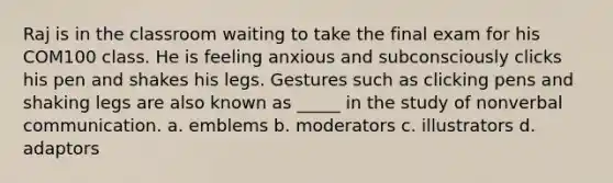 Raj is in the classroom waiting to take the final exam for his COM100 class. He is feeling anxious and subconsciously clicks his pen and shakes his legs. Gestures such as clicking pens and shaking legs are also known as _____ in the study of nonverbal communication. a. emblems b. moderators c. illustrators d. adaptors