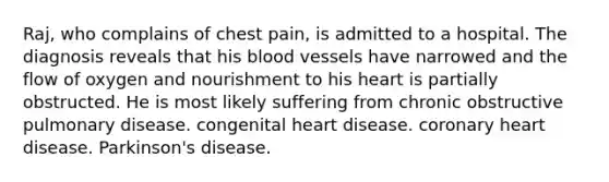 Raj, who complains of chest pain, is admitted to a hospital. The diagnosis reveals that his blood vessels have narrowed and the flow of oxygen and nourishment to his heart is partially obstructed. He is most likely suffering from chronic obstructive pulmonary disease. congenital heart disease. coronary heart disease. Parkinson's disease.