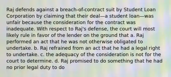 Raj defends against a breach-of-contract suit by Student Loan Corporation by claiming that their deal—a student loan—was unfair because the consideration for the contract was inadequate. With respect to Raj's defense, the court will most likely rule in favor of the lender on the ground that a. Raj performed an act that he was not otherwise obligated to undertake. b. Raj refrained from an act that he had a legal right to undertake. c. the adequacy of the consideration is not for the court to determine. d. Raj promised to do something that he had no prior legal duty to do