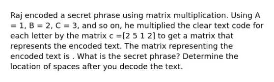 Raj encoded a secret phrase using matrix multiplication. Using A = 1, B = 2, C = 3, and so on, he multiplied the clear text code for each letter by the matrix c =[2 5 1 2] to get a matrix that represents the encoded text. The matrix representing the encoded text is . What is the secret phrase? Determine the location of spaces after you decode the text.