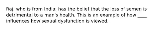 Raj, who is from India, has the belief that the loss of semen is detrimental to a man's health. This is an example of how ____ influences how sexual dysfunction is viewed.