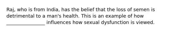 Raj, who is from India, has the belief that the loss of semen is detrimental to a man's health. This is an example of how ________________ influences how sexual dysfunction is viewed.