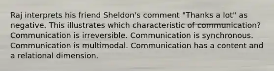 Raj interprets his friend Sheldon's comment "Thanks a lot" as negative. This illustrates which characteristic of communication? Communication is irreversible. Communication is synchronous. Communication is multimodal. Communication has a content and a relational dimension.