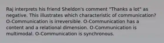 Raj interprets his friend Sheldon's comment "Thanks a lot" as negative. This illustrates which characteristic of communication? O-Communication is irreversible. O-Communication has a content and a relational dimension. O-Communication is multimodal. O-Communication is synchronous.