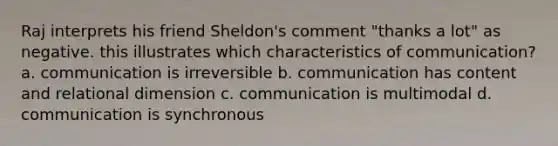 Raj interprets his friend Sheldon's comment "thanks a lot" as negative. this illustrates which characteristics of communication? a. communication is irreversible b. communication has content and relational dimension c. communication is multimodal d. communication is synchronous