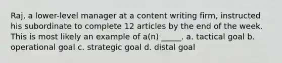 Raj, a lower-level manager at a content writing firm, instructed his subordinate to complete 12 articles by the end of the week. This is most likely an example of a(n) _____. a. tactical goal b. operational goal c. strategic goal d. distal goal