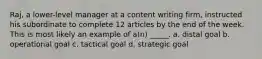 Raj, a lower-level manager at a content writing firm, instructed his subordinate to complete 12 articles by the end of the week. This is most likely an example of a(n) _____. a. distal goal b. operational goal c. tactical goal d. strategic goal