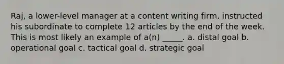 Raj, a lower-level manager at a content writing firm, instructed his subordinate to complete 12 articles by the end of the week. This is most likely an example of a(n) _____. a. distal goal b. operational goal c. tactical goal d. strategic goal