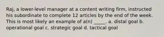 Raj, a lower-level manager at a content writing firm, instructed his subordinate to complete 12 articles by the end of the week. This is most likely an example of a(n) _____. a. distal goal b. operational goal c. strategic goal d. tactical goal