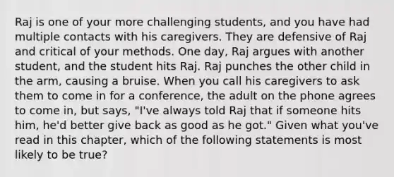 Raj is one of your more challenging students, and you have had multiple contacts with his caregivers. They are defensive of Raj and critical of your methods. One day, Raj argues with another student, and the student hits Raj. Raj punches the other child in the arm, causing a bruise. When you call his caregivers to ask them to come in for a conference, the adult on the phone agrees to come in, but says, "I've always told Raj that if someone hits him, he'd better give back as good as he got." Given what you've read in this chapter, which of the following statements is most likely to be true?