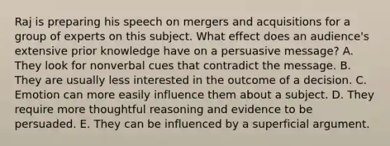 Raj is preparing his speech on mergers and acquisitions for a group of experts on this subject. What effect does an​ audience's extensive prior knowledge have on a persuasive​ message? A. They look for nonverbal cues that contradict the message. B. They are usually less interested in the outcome of a decision. C. Emotion can more easily influence them about a subject. D. They require more thoughtful reasoning and evidence to be persuaded. E. They can be influenced by a superficial argument.