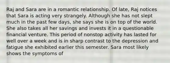 Raj and Sara are in a romantic relationship. Of late, Raj notices that Sara is acting very strangely. Although she has not slept much in the past few days, she says she is on top of the world. She also takes all her savings and invests it in a questionable financial venture. This period of nonstop activity has lasted for well over a week and is in sharp contrast to the depression and fatigue she exhibited earlier this semester. Sara most likely shows the symptoms of