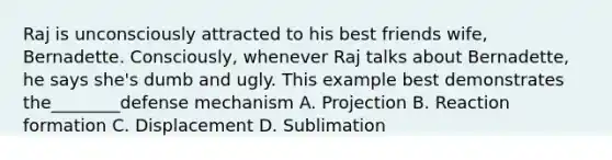 Raj is unconsciously attracted to his best friends wife, Bernadette. Consciously, whenever Raj talks about Bernadette, he says she's dumb and ugly. This example best demonstrates the________defense mechanism A. Projection B. Reaction formation C. Displacement D. Sublimation