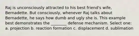 Raj is unconsciously attracted to his best friend's wife, Bernadette. But consciously, whenever Raj talks about Bernadette, he says how dumb and ugly she is. This example best demonstrates the ________ defense mechanism. Select one: a. projection b. reaction formation c. displacement d. sublimation