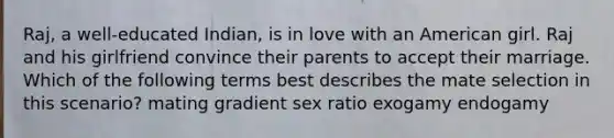 Raj, a well-educated Indian, is in love with an American girl. Raj and his girlfriend convince their parents to accept their marriage. Which of the following terms best describes the mate selection in this scenario? mating gradient sex ratio exogamy endogamy