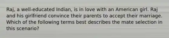 Raj, a well-educated Indian, is in love with an American girl. Raj and his girlfriend convince their parents to accept their marriage. Which of the following terms best describes the mate selection in this scenario?