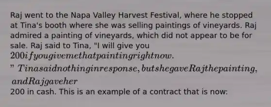 Raj went to the Napa Valley Harvest Festival, where he stopped at Tina's booth where she was selling paintings of vineyards. Raj admired a painting of vineyards, which did not appear to be for sale. Raj said to Tina, "I will give you 200 if you give me that painting right now." Tina said nothing in response, but she gave Raj the painting, and Raj gave her200 in cash. This is an example of a contract that is now: