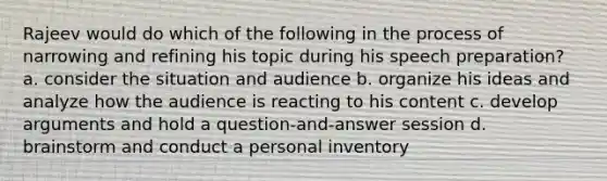 Rajeev would do which of the following in the process of narrowing and refining his topic during his speech preparation? a. consider the situation and audience b. organize his ideas and analyze how the audience is reacting to his content c. develop arguments and hold a question-and-answer session d. brainstorm and conduct a personal inventory