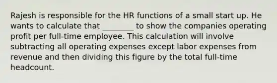 Rajesh is responsible for the HR functions of a small start up. He wants to calculate that ________ to show the companies operating profit per full-time employee. This calculation will involve subtracting all operating expenses except labor expenses from revenue and then dividing this figure by the total full-time headcount.