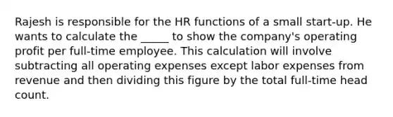 Rajesh is responsible for the HR functions of a small start-up. He wants to calculate the _____ to show the company's operating profit per full-time employee. This calculation will involve subtracting all operating expenses except labor expenses from revenue and then dividing this figure by the total full-time head count.