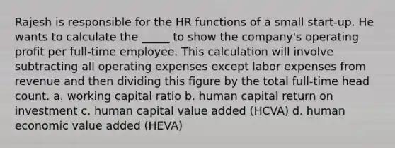 Rajesh is responsible for the HR functions of a small start-up. He wants to calculate the _____ to show the company's operating profit per full-time employee. This calculation will involve subtracting all operating expenses except labor expenses from revenue and then dividing this figure by the total full-time head count. a. working capital ratio b. human capital return on investment c. human capital value added (HCVA) d. human economic value added (HEVA)