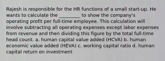 Rajesh is responsible for the HR functions of a small start-up. He wants to calculate the _________ to show the company's operating profit per full-time employee. This calculation will involve subtracting all operating expenses except labor expenses from revenue and then dividing this figure by the total full-time head count. a. human capital value added (HCVA) b. human economic value added (HEVA) c. working capital ratio d. human capital return on investment