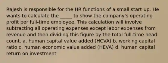 Rajesh is responsible for the HR functions of a small start-up. He wants to calculate the _____ to show the company's operating profit per full-time employee. This calculation will involve subtracting all operating expenses except labor expenses from revenue and then dividing this figure by the total full-time head count. a. human capital value added (HCVA) b. working capital ratio c. human economic value added (HEVA) d. human capital return on investment