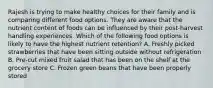 Rajesh is trying to make healthy choices for their family and is comparing different food options. They are aware that the nutrient content of foods can be influenced by their post-harvest handling experiences. Which of the following food options is likely to have the highest nutrient retention? A. Freshly picked strawberries that have been sitting outside without refrigeration B. Pre-cut mixed fruit salad that has been on the shelf at the grocery store C. Frozen green beans that have been properly stored