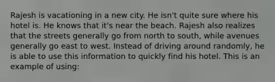 Rajesh is vacationing in a new city. He isn't quite sure where his hotel is. He knows that it's near the beach. Rajesh also realizes that the streets generally go from north to south, while avenues generally go east to west. Instead of driving around randomly, he is able to use this information to quickly find his hotel. This is an example of using: