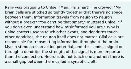 Rajiv was bragging to Chloe. "Man, I'm smart!" he crowed. "My brain cells are stitched so tightly together that there's no space between them. Information travels from neuron to neuron without a break!" "You can't be that smart," muttered Chloe, "if you don't even understand how misinformed you are." Why is Chloe correct? Axons touch other axons, and dendrites touch other dendrites; the neuron itself does not matter. Glial cells are responsible for transmitting information throughout the brain. Myelin stimulates an action potential, and this sends a signal out through a dendrite; the strength of the signal is more important than the connection. Neurons do not touch one another; there is a small gap between them called a synaptic cleft.