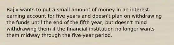 Rajiv wants to put a small amount of money in an interest-earning account for five years and doesn't plan on withdrawing the funds until the end of the fifth year, but doesn't mind withdrawing them if the financial institution no longer wants them midway through the five-year period.