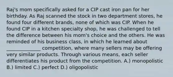 Raj's mom specifically asked for a CIP cast iron pan for her birthday. As Raj scanned the stock in two department stores, he found four different brands, none of which was CIP. When he found CIP in a kitchen specialty shop, he was challenged to tell the difference between his mom's choice and the others. He was reminded of his business class, in which he learned about ______________ competition, where many sellers may be offering very similar products. Through various means, each seller differentiates his product from the competition. A.) monopolistic B.) limited C.) perfect D.) oligopolistic