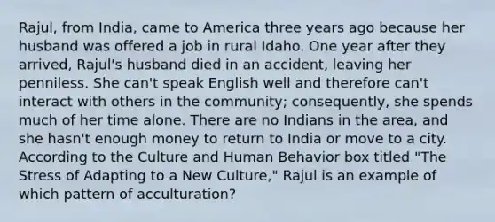 Rajul, from India, came to America three years ago because her husband was offered a job in rural Idaho. One year after they arrived, Rajul's husband died in an accident, leaving her penniless. She can't speak English well and therefore can't interact with others in the community; consequently, she spends much of her time alone. There are no Indians in the area, and she hasn't enough money to return to India or move to a city. According to the Culture and Human Behavior box titled "The Stress of Adapting to a New Culture," Rajul is an example of which pattern of acculturation?