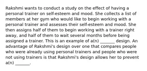 Rakshmi wants to conduct a study on the effect of having a personal trainer on self-esteem and mood. She collects a list of members at her gym who would like to begin working with a personal trainer and assesses their self-esteem and mood. She then assigns half of them to begin working with a trainer right away, and half of them to wait several months before being assigned a trainer. This is an example of a(n) _______ design. An advantage of Rakshmi's design over one that compares people who were already using personal trainers and people who were not using trainers is that Rakshmi's design allows her to prevent a(n) _______.