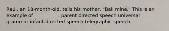 Raúl, an 18-month-old, tells his mother, "Ball mine." This is an example of __________. parent-directed speech universal grammar infant-directed speech telegraphic speech