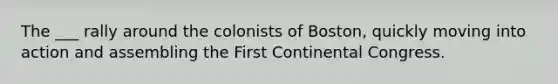 The ___ rally around the colonists of Boston, quickly moving into action and assembling the First Continental Congress.