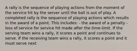 A rally is the sequence of playing actions from the moment of the service hit by the server until the ball is out of play. A completed rally is the sequence of playing actions which results in the award of a point. This includes: - the award of a penalty - loss of service for service hit made after the time-limit. If the serving team wins a rally, it scores a point and continues to serve. If the receiving team wins a rally, it scores a point and it must serve next