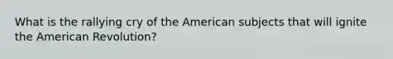 What is the rallying cry of the American subjects that will ignite the American Revolution?